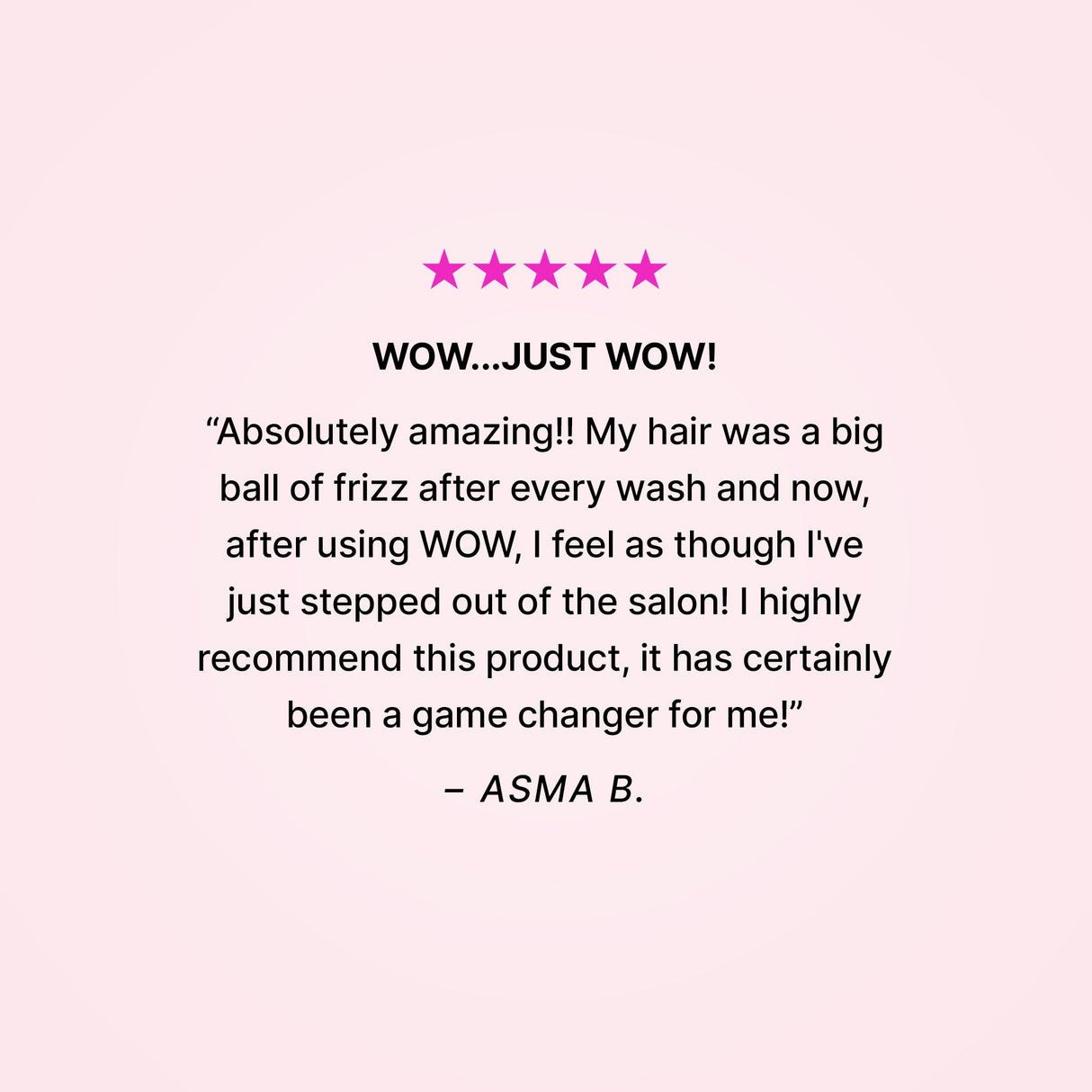 5 stars. Wow…just wow! “Absolutely amazing!! My hair was a big ball of frizz after every wash and now, after using WOW, I feel as though I’ve just stepped out of the salon! I highly recommend this product, it has certainly been a game changer for me!” - Asma B.