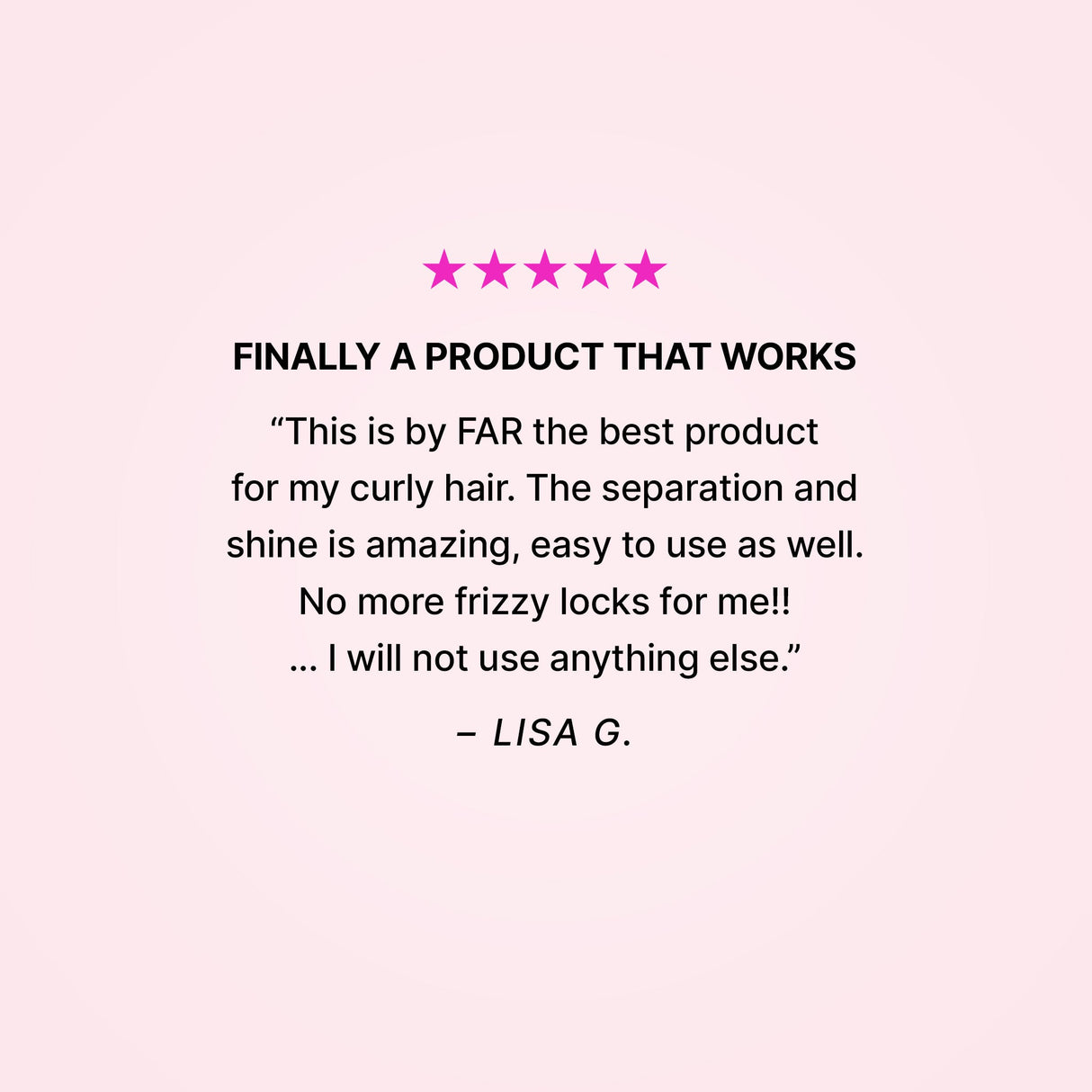 Dream Coat Curly defines curls and adds shine, while keeping curly hair frizz free.Five stars. Finally a product that works. “This is by FAR the best product for my curly hair. The separation and shine is amazing, easy to use as well. No more frizzy locks for me!! … I will not use anything else.” - Lisa G.